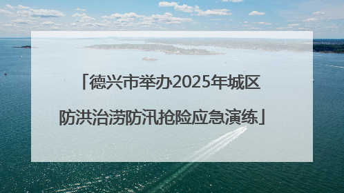 德兴市举办2025年城区防洪治涝防汛抢险应急演练