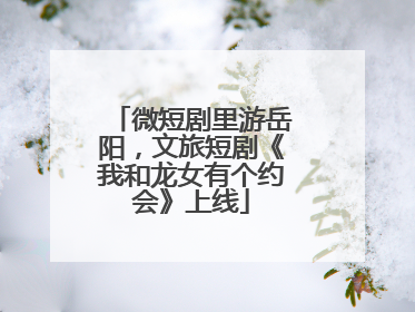 微短剧里游岳阳，文旅短剧《我和龙女有个约会》上线
