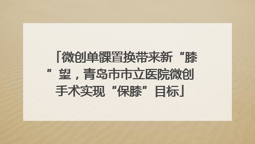 微创单髁置换带来新“膝”望，青岛市市立医院微创手术实现“保膝”目标