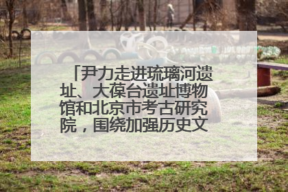 尹力走进琉璃河遗址、大葆台遗址博物馆和北京市考古研究院，围绕加强历史文化名城保护调研