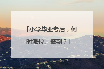小学毕业考后，何时派位、报到？