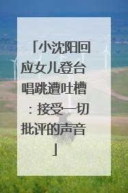 小沈阳回应女儿登台唱跳遭吐槽：接受一切批评的声音