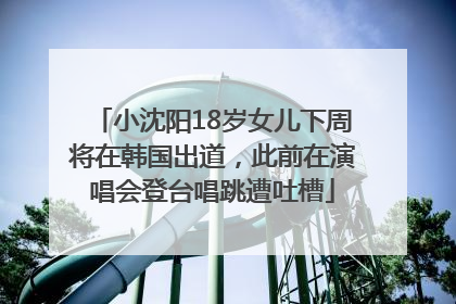 小沈阳18岁女儿下周将在韩国出道，此前在演唱会登台唱跳遭吐槽