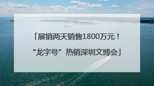 展销两天销售1800万元！“龙字号”热销深圳文博会