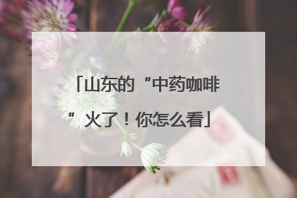 山东的“中药咖啡”火了！你怎么看