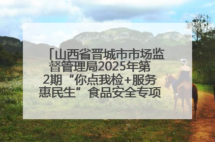 山西省晋城市市场监督管理局2025年第2期“你点我检+服务惠民生”食品安全专项监督抽检信息通告