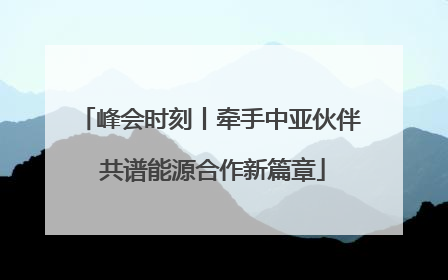 峰会时刻丨牵手中亚伙伴 共谱能源合作新篇章