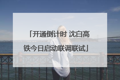 开通倒计时 沈白高铁今日启动联调联试