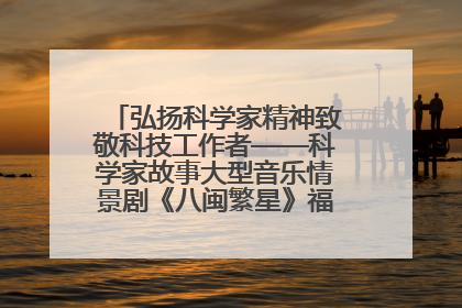 弘扬科学家精神致敬科技工作者——科学家故事大型音乐情景剧《八闽繁星》福州首演侧记