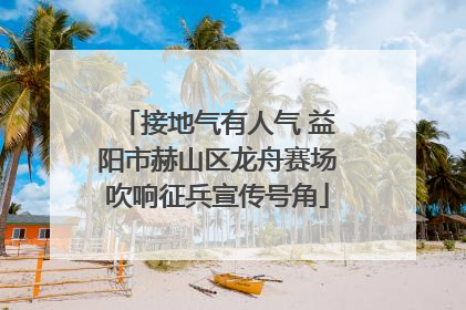 接地气有人气 益阳市赫山区龙舟赛场吹响征兵宣传号角