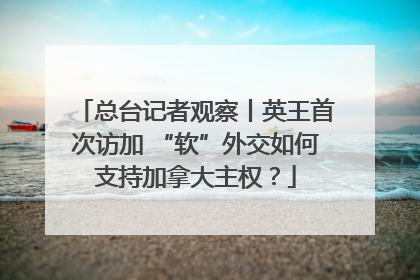 总台记者观察丨英王首次访加 “软”外交如何支持加拿大主权？