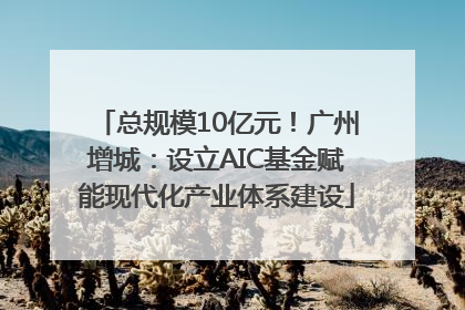 总规模10亿元！广州增城：设立AIC基金赋能现代化产业体系建设