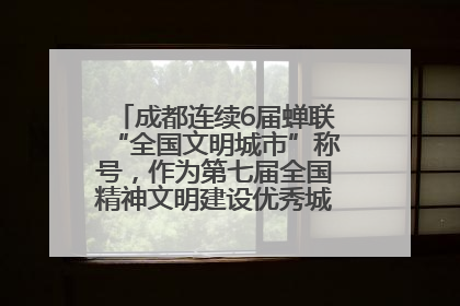 成都连续6届蝉联“全国文明城市”称号，作为第七届全国精神文明建设优秀城市代表参会