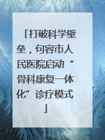 打破科学壁垒，句容市人民医院启动“骨科康复一体化”诊疗模式