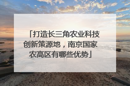 打造长三角农业科技创新策源地，南京国家农高区有哪些优势