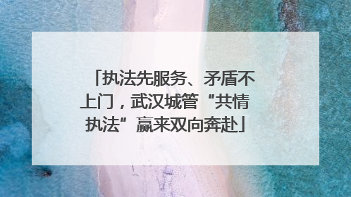 执法先服务、矛盾不上门，武汉城管“共情执法”赢来双向奔赴