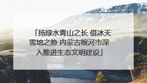扬绿水青山之长 借冰天雪地之势 内蒙古根河市深入推进生态文明建设