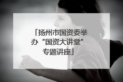 扬州市国资委举办“国资大讲堂” 专题讲座
