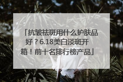 抗皱祛斑用什么护肤品好？6.18美白淡斑开箱！前十名排行榜产品