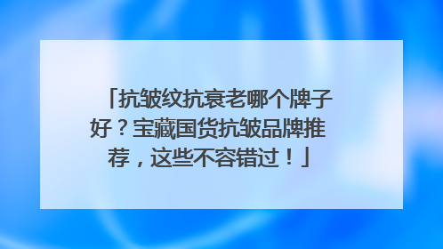抗皱纹抗衰老哪个牌子好？宝藏国货抗皱品牌推荐，这些不容错过！
