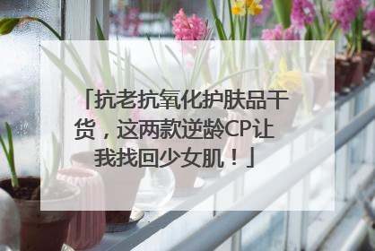 抗老抗氧化护肤品干货，这两款逆龄CP让我找回少女肌！