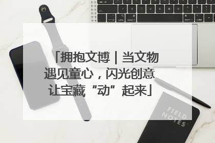 拥抱文博｜当文物遇见童心，闪光创意让宝藏“动”起来