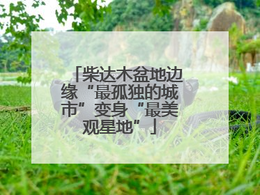 柴达木盆地边缘“最孤独的城市”变身“最美观星地”