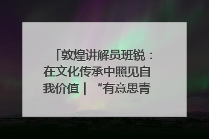 敦煌讲解员班锐：在文化传承中照见自我价值｜“有意思青年”高校公益计划