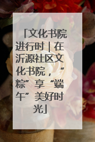 文化书院进行时｜在沂源社区文化书院，“粽”享“端午”美好时光