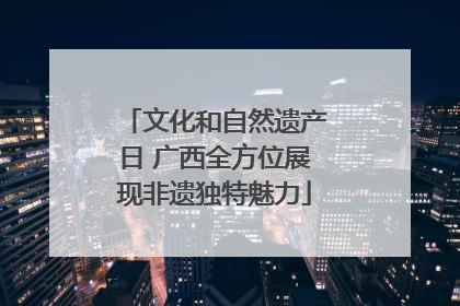文化和自然遗产日 广西全方位展现非遗独特魅力