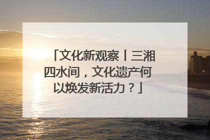 文化新观察丨三湘四水间，文化遗产何以焕发新活力？