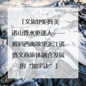 文旅IP矩阵美 诸山暨水更迷人——解码西施故里浙江诸暨文商旅体融合发展的“加字诀”