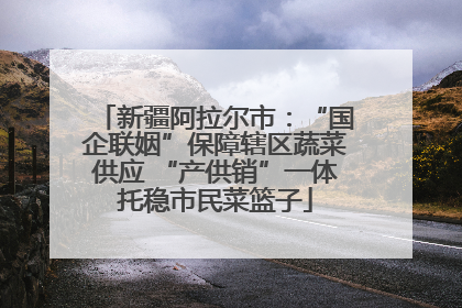 新疆阿拉尔市：“国企联姻”保障辖区蔬菜供应 “产供销”一体托稳市民菜篮子