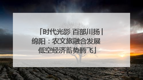 时代光影 百部川扬│绵阳：农文旅融合发展 低空经济蓄势腾飞