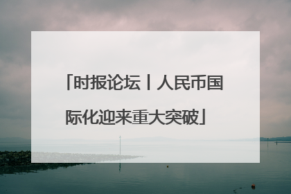 时报论坛丨人民币国际化迎来重大突破