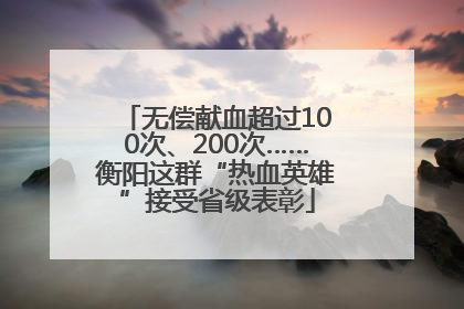 无偿献血超过100次、200次……衡阳这群“热血英雄”接受省级表彰