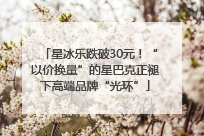 星冰乐跌破30元！“以价换量”的星巴克正褪下高端品牌“光环”