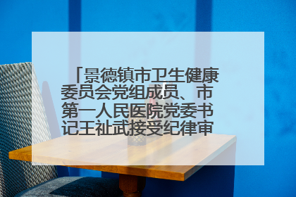 景德镇市卫生健康委员会党组成员、市第一人民医院党委书记王祉武接受纪律审查和监察调查
