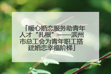 暖心婚恋服务助青年人才“扎根”——滨州市总工会为青年职工搭建婚恋幸福阶梯