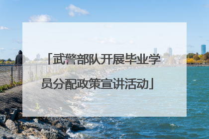 武警部队开展毕业学员分配政策宣讲活动