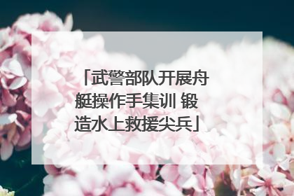武警部队开展舟艇操作手集训 锻造水上救援尖兵
