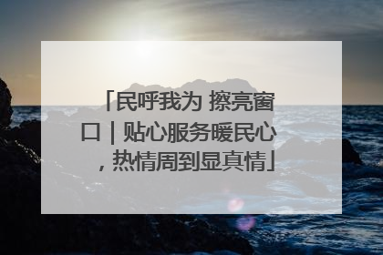 民呼我为 擦亮窗口｜贴心服务暖民心，热情周到显真情