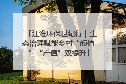 江淮环保世纪行｜生态治理赋能乡村“颜值”“产值”双提升