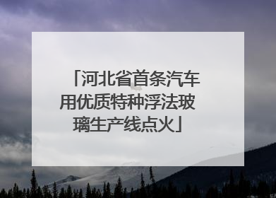 河北省首条汽车用优质特种浮法玻璃生产线点火