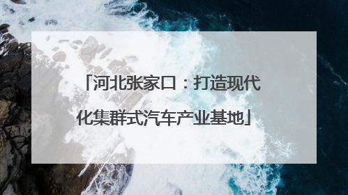 河北张家口：打造现代化集群式汽车产业基地
