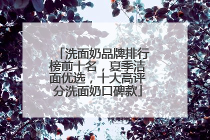 洗面奶品牌排行榜前十名，夏季洁面优选，十大高评分洗面奶口碑款