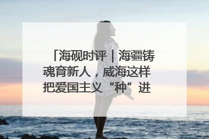 海砚时评｜海疆铸魂育新人，威海这样把爱国主义“种”进年轻人心里