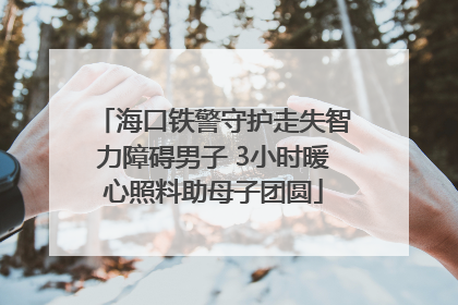 海口铁警守护走失智力障碍男子 3小时暖心照料助母子团圆