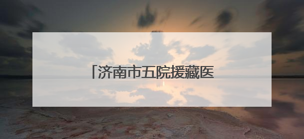 济南市五院援藏医疗队员奔赴雪域高原，践行医者初心
