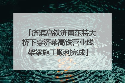 济滨高铁济南东特大桥下穿济莱高铁营业线架梁施工顺利完成